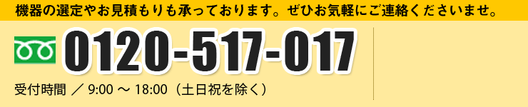 機器の選定やお見積もりも承っております。ぜひお気軽にご連絡くださいませ。 0120-517-017 受付時間 ／ 9:00 ～ 18:00（土日祝を除く）